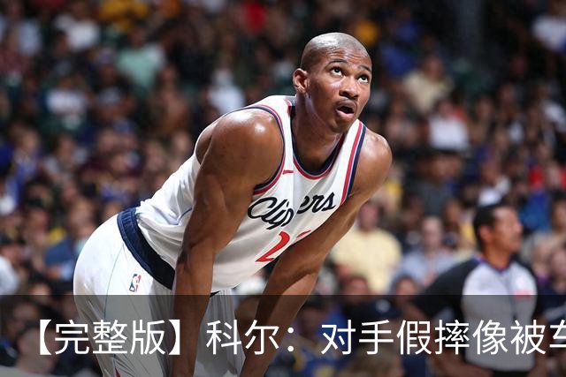 【完整版】科尔：对手假摔像被车撞一样 过多的移动掩护吹罚很伤