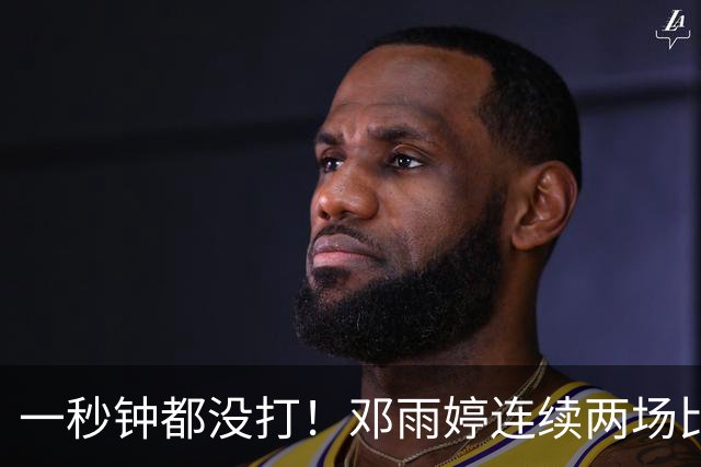 一秒钟都没打！邓雨婷连续两场比赛未获得上场机会