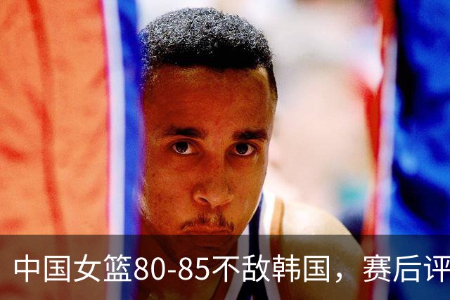 中国女篮80-85不敌韩国，赛后评分：3满分，王思雨被驱逐，3拉胯