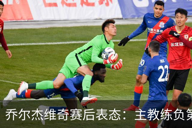 乔尔杰维奇赛后表态：主教练负第一责任