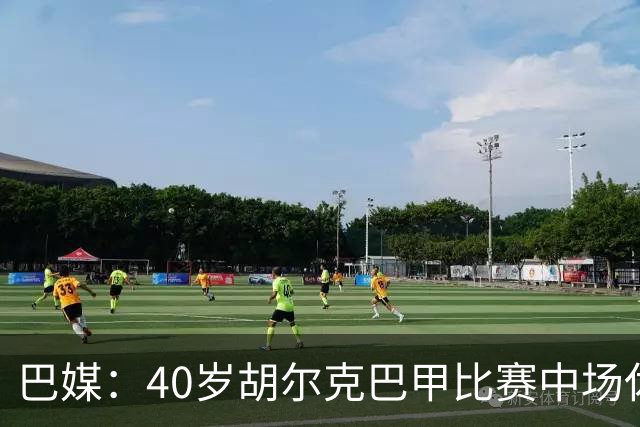 巴媒：40岁胡尔克巴甲比赛中场休息时呕吐，本场梅开二度