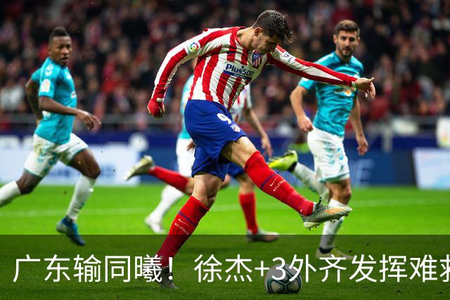广东输同曦！徐杰+3外齐发挥难救主，防守崩盘，同曦4将主导逆转