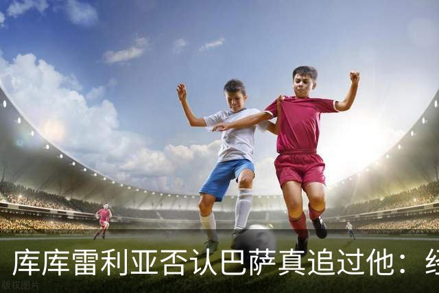 库库雷利亚否认巴萨真追过他：经纪人接过几个电话而已