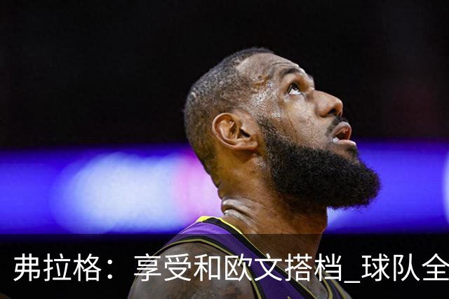 弗拉格：享受和欧文搭档 球队全员都在各自角色中发挥价值