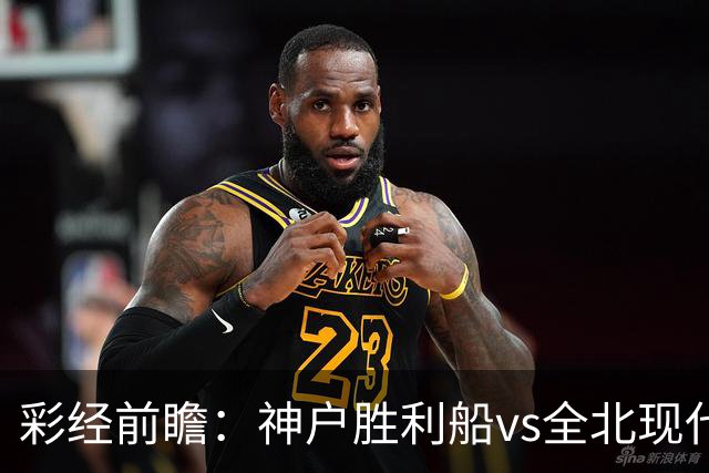 彩经前瞻：神户胜利船vs全北现代汽车，看好主队发力拿下比赛