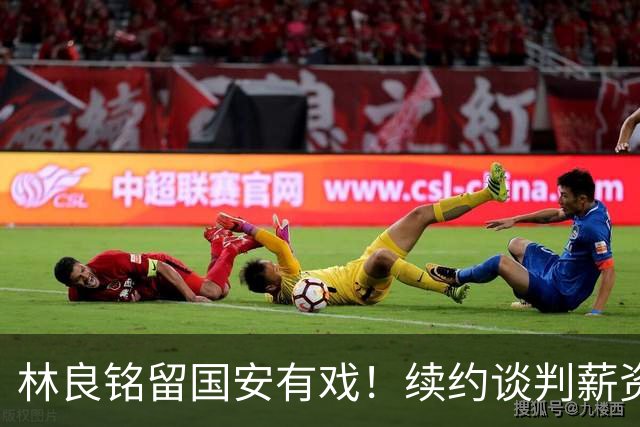 林良铭留国安有戏！续约谈判薪资并非大问题，而是一项关键指标