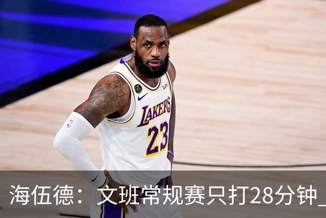海伍德：文班常规赛只打28分钟 季后赛猛增至40分钟身体难承受