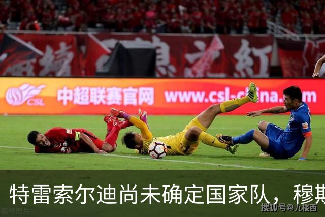 特雷索尔迪尚未确定国家队，穆斯塔菲：理解他，强行劝说没意义