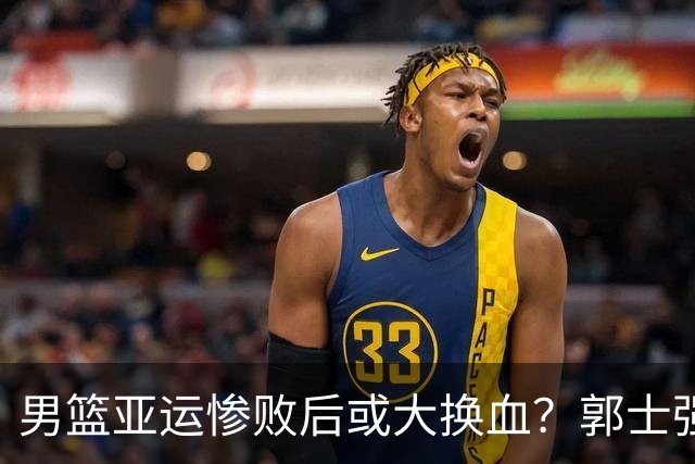 男篮亚运惨败后或大换血？郭士强下课：四大国手恐告别国家队？
