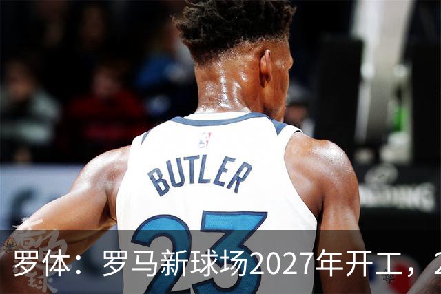 罗体：罗马新球场2027年开工，2029年启用