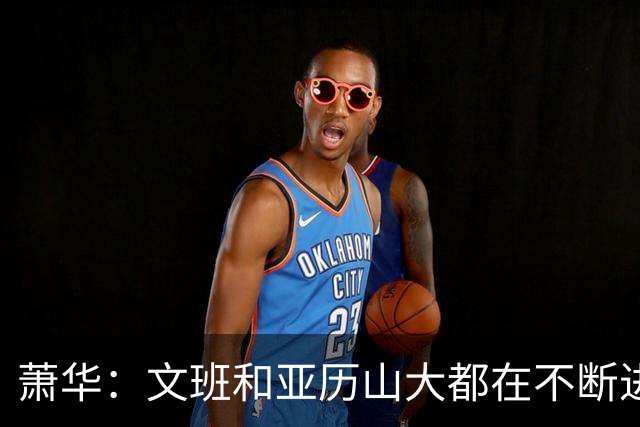 萧华：文班和亚历山大都在不断进步 他们为NBA贡献了很多