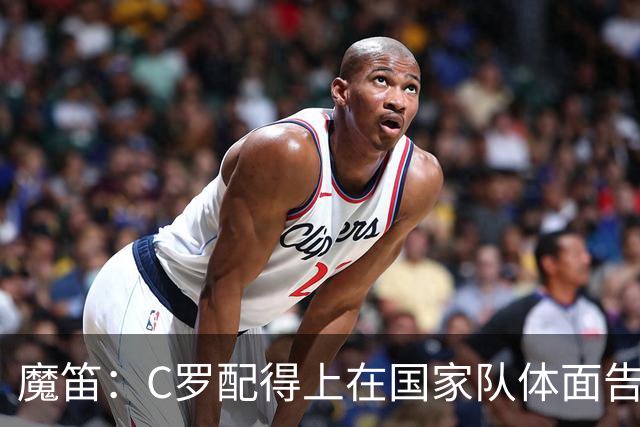 魔笛：C罗配得上在国家队体面告别；我发了信息祝穆帅好运