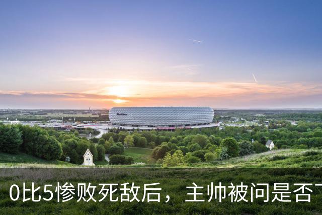 0比5惨败死敌后，主帅被问是否下课只回了三个字