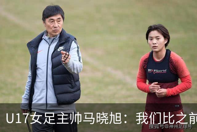 U17女足主帅马晓旭：我们比之前更强壮了，敢于和欧美对抗